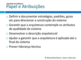 Arquiteto	
  de	
  So;ware	
  

Papel	
  e	
  Atribuições	
  
¨  Deﬁnir	
  e	
  documentar	
  estratégias,	
  padrões,	
  guias	
  
    etc	
  para	
  direcionar	
  a	
  construção	
  do	
  sistema	
  
¨  GaranGr	
  que	
  a	
  arquitetura	
  contemple	
  os	
  atributos	
  

    de	
  qualidade	
  do	
  sistema	
  
¨  Desenvolver	
  a	
  descrição	
  arquitetural	
  

¨  Ajudar	
  a	
  garanGr	
  que	
  a	
  arquitetura	
  é	
  aplicada	
  até	
  o	
  
    ﬁnal	
  do	
  sistema	
  
¨  Prover	
  liderança	
  técnica	
  




                                              ©	
  Alessandro	
  Kieras.	
  Twi2er:	
  @kierasbr	
  
 