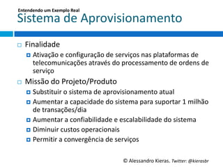Entendendo	
  um	
  Exemplo	
  Real	
  

Sistema	
  de	
  Aprovisionamento	
  
¨    Finalidade	
  
      ¤  AGvação	
  e	
  conﬁguração	
  de	
  serviços	
  nas	
  plataformas	
  de	
  
         telecomunicações	
  através	
  do	
  processamento	
  de	
  ordens	
  de	
  
         serviço	
  
¨    Missão	
  do	
  Projeto/Produto	
  
      ¤  SubsGtuir	
  o	
  sistema	
  de	
  aprovisionamento	
  atual	
  
      ¤  Aumentar	
  a	
  capacidade	
  do	
  sistema	
  para	
  suportar	
  1	
  milhão	
  
          de	
  transações/dia	
  
      ¤  Aumentar	
  a	
  conﬁabilidade	
  e	
  escalabilidade	
  do	
  sistema	
  
      ¤  Diminuir	
  custos	
  operacionais	
  
      ¤  PermiGr	
  a	
  convergência	
  de	
  serviços	
  



                                                   ©	
  Alessandro	
  Kieras.	
  Twi2er:	
  @kierasbr	
  
 