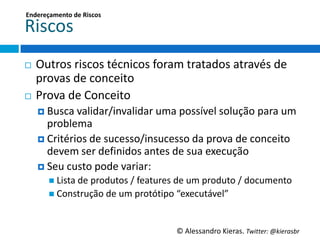 Endereçamento	
  de	
  Riscos	
  

Riscos	
  
¨  Outros	
  riscos	
  técnicos	
  foram	
  tratados	
  através	
  de	
  
    provas	
  de	
  conceito	
  
¨  Prova	
  de	
  Conceito	
  
      ¤  Busca	
  validar/invalidar	
  uma	
  possível	
  solução	
  para	
  um	
  
          problema	
  
      ¤  Critérios	
  de	
  sucesso/insucesso	
  da	
  prova	
  de	
  conceito	
  
          devem	
  ser	
  deﬁnidos	
  antes	
  de	
  sua	
  execução	
  
      ¤  Seu	
  custo	
  pode	
  variar:	
  
         n  Lista	
  de	
  produtos	
  /	
  features	
  de	
  um	
  produto	
  /	
  documento	
  
         n  Construção	
  de	
  um	
  protóGpo	
  “executável”	
  



                                                       ©	
  Alessandro	
  Kieras.	
  Twi2er:	
  @kierasbr	
  
 