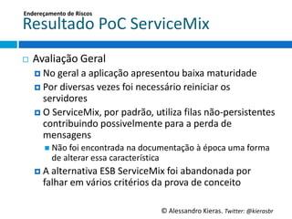 Endereçamento	
  de	
  Riscos	
  

Resultado	
  PoC	
  ServiceMix	
  
¨    Avaliação	
  Geral	
  
      ¤  No	
  geral	
  a	
  aplicação	
  apresentou	
  baixa	
  maturidade	
  
      ¤  Por	
  diversas	
  vezes	
  foi	
  necessário	
  reiniciar	
  os	
  
          servidores	
  
      ¤  O	
  ServiceMix,	
  por	
  padrão,	
  uGliza	
  ﬁlas	
  não-­‐persistentes	
  
          contribuindo	
  possivelmente	
  para	
  a	
  perda	
  de	
  
          mensagens	
  
         n  Não	
  foi	
  encontrada	
  na	
  documentação	
  à	
  época	
  uma	
  forma	
  
             de	
  alterar	
  essa	
  caracterísGca	
  
      ¤  A	
  alternaGva	
  ESB	
  ServiceMix	
  foi	
  abandonada	
  por	
  
         falhar	
  em	
  vários	
  critérios	
  da	
  prova	
  de	
  conceito	
  

                                                      ©	
  Alessandro	
  Kieras.	
  Twi2er:	
  @kierasbr	
  
 