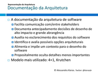 Representação	
  da	
  Arquitetura	
  

Documentação	
  da	
  Arquitetura	
  

¨    A	
  documentação	
  da	
  arquitetura	
  de	
  so6ware	
  
      ¤  Facilita	
  comunicação	
  com/entre	
  stakeholders	
  
      ¤  Documenta	
  antecipadamente	
  decisões	
  de	
  desenho	
  de	
  
          alto	
  impacto	
  e	
  grande	
  abrangência	
  
      ¤  Auxilia	
  no	
  esclarecimento	
  dos	
  requisitos	
  do	
  so6ware	
  
      ¤  IdenGﬁca	
  e	
  avalia	
  possíveis	
  opções	
  arquiteturais	
  
      ¤  Alimenta	
  e	
  impõe	
  um	
  contexto	
  para	
  o	
  desenho	
  do	
  
          so6ware	
  
      ¤  Propositalmente	
  oculta	
  detalhes	
  menos	
  importantes	
  

¨    Modelo	
  mais	
  uGlizado:	
  4+1,	
  Krutchen	
  

                                               ©	
  Alessandro	
  Kieras.	
  Twi2er:	
  @kierasbr	
  
 
