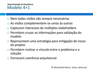 Representação	
  da	
  Arquitetura	
  

Modelo	
  4+1	
  

¨    Nem	
  todas	
  visões	
  são	
  sempre	
  necessárias	
  
¨    As	
  visões	
  complementam-­‐se	
  umas	
  às	
  outras	
  
¨    Capturam	
  interesses	
  de	
  múlGplos	
  stakeholders	
  
¨    Permitem	
  cruzar	
  as	
  informações	
  para	
  validação	
  do	
  
      modelo	
  
¨    Representam	
  uma	
  estratégia	
  para	
  miGgação	
  de	
  riscos	
  
      do	
  projeto	
  
¨    Permitem	
  realizar	
  o	
  vínculo	
  entre	
  o	
  problema	
  e	
  a	
  
      solução	
  
¨    Fornecem	
  coerência	
  arquitetural	
  

                                              ©	
  Alessandro	
  Kieras.	
  Twi2er:	
  @kierasbr	
  
 