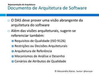 Representação	
  da	
  Arquitetura	
  

Documento	
  de	
  Arquitetura	
  de	
  So6ware	
  

¨  O	
  DAS	
  deve	
  prover	
  uma	
  visão	
  abrangente	
  da	
  
    arquitetura	
  do	
  so6ware	
  
¨  Além	
  das	
  visões	
  arquiteturais,	
  sugere-­‐se	
  

    referenciar	
  também:	
  
      ¤  Requisitos	
  de	
  Qualidade	
  (ISO	
  9126)	
  
      ¤  Restrições	
  ou	
  Decisões	
  Arquiteturais	
  

      ¤  Arquitetura	
  de	
  Referência	
  

      ¤  Mecanismos	
  de	
  Análise	
  e	
  Desenho	
  

      ¤  Cenários	
  de	
  Atributos	
  de	
  Qualidade	
  


                                                ©	
  Alessandro	
  Kieras.	
  Twi2er:	
  @kierasbr	
  
 