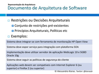 Representação	
  da	
  Arquitetura	
  

 Documento	
  de	
  Arquitetura	
  de	
  So6ware	
  

 ¨    Restrições	
  ou	
  Decisões	
  Arquiteturais	
  
       ¤  Conjunto	
  de	
  restrições	
  pré-­‐existentes	
  

       ¤  Princípios	
  Arquiteturais,	
  PolíGcas	
  etc	
  

 ¨    Exemplos:	
  
Sistema	
  deve	
  integrar-­‐se	
  com	
  ferramenta	
  de	
  monitoração	
  HP	
  Open	
  View	
  
Sistema	
  deve	
  expor	
  serviço	
  para	
  integração	
  com	
  plataforma	
  SOA	
  
Implementação	
  deve	
  uGlizar	
  servidor	
  de	
  aplicação	
  WebLogic	
  10	
  e	
  SGBD	
  
Oracle	
  10g	
  
Sistema	
  deve	
  seguir	
  as	
  políGcas	
  de	
  segurança	
  do	
  cliente	
  
Aplicações	
  web	
  devem	
  ser	
  compa‚veis	
  com	
  Internet	
  Explorer	
  6	
  (ou	
  
superior)	
  e	
  Firefox	
  2	
  (ou	
  superior)	
  
                                                               ©	
  Alessandro	
  Kieras.	
  Twi2er:	
  @kierasbr	
  
 