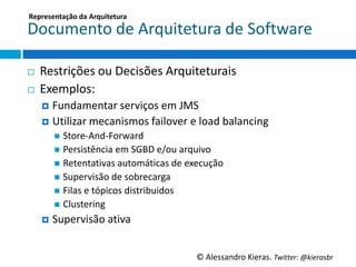 Representação	
  da	
  Arquitetura	
  

Documento	
  de	
  Arquitetura	
  de	
  So6ware	
  

¨    Restrições	
  ou	
  Decisões	
  Arquiteturais	
  
¨    Exemplos:	
  
      ¤  Fundamentar	
  serviços	
  em	
  JMS	
  
      ¤  UGlizar	
  mecanismos	
  failover	
  e	
  load	
  balancing	
  
         n  Store-­‐And-­‐Forward	
  
         n  Persistência	
  em	
  SGBD	
  e/ou	
  arquivo	
  
         n  RetentaGvas	
  automáGcas	
  de	
  execução	
  	
  
         n  Supervisão	
  de	
  sobrecarga	
  
         n  Filas	
  e	
  tópicos	
  distribuidos	
  
         n  Clustering	
  
      ¤  Supervisão	
  aGva	
  



                                                         ©	
  Alessandro	
  Kieras.	
  Twi2er:	
  @kierasbr	
  
 