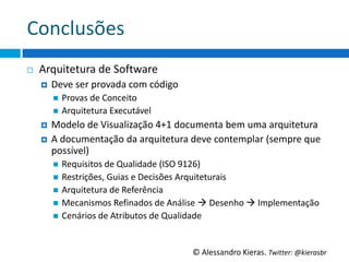 Conclusões	
  
¨    Arquitetura	
  de	
  So6ware	
  
      ¤    Deve	
  ser	
  provada	
  com	
  código	
  
            n  Provas	
  de	
  Conceito	
  
            n  Arquitetura	
  Executável	
  
      ¤  Modelo	
  de	
  Visualização	
  4+1	
  documenta	
  bem	
  uma	
  arquitetura	
  
      ¤  A	
  documentação	
  da	
  arquitetura	
  deve	
  contemplar	
  (sempre	
  que	
  
          possível)	
  
            n  Requisitos	
  de	
  Qualidade	
  (ISO	
  9126)	
  
            n  Restrições,	
  Guias	
  e	
  Decisões	
  Arquiteturais	
  
            n  Arquitetura	
  de	
  Referência	
  
            n  Mecanismos	
  Reﬁnados	
  de	
  Análise	
  à	
  Desenho	
  à	
  Implementação	
  
            n  Cenários	
  de	
  Atributos	
  de	
  Qualidade	
  




                                                          ©	
  Alessandro	
  Kieras.	
  Twi2er:	
  @kierasbr	
  
 