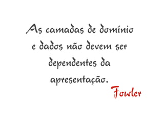 As camadas de domínio
 e dados não devem ser
     dependentes da
     apresentação.
                    Fowler
 
