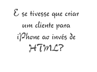 E se tivesse que criar
  um cliente para
 iPhone ao invés de
     HTML?
 