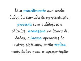 Um procedimento que recebe
dados da camada de apresentação,
    processa com validações e
 cálculos, armazena no banco de
   dados, e invoca operações de
  outros sistemas, então replica
 mais dados para a apresentação
 
