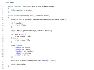 1. class Hotel  
2. {  
3.     public function __construct(Data_Access_Gateway gateway)  
4.     {  
5.         this->_gateway = gateway;  
6.     }    
7.   
8.     public function bookRoom(userId, fromDate, toDate)  
9.     {  
10.         roomId = this->_gateway->_getRoomIdBetweenDates(dateFrom, dateTo);    
11.   
12.         if (!roomId) {  
13.             return false;  
14.         }    
15.   
16.         days = this->_getAmountOfDays(fromDate, toDate);    
17.   
18.         if (days < = 7) {  
19.             price = days * 100;  
20.         } else {  
21.             price = days * 80;  
22.         }  
23.   
24.         data = array(  
25.             'userId' => userId,  
26.             'roomId' => roomId,  
27.             'fromDate' => fromDate,  
28.             'toDate' => toDate,  
29.             'price' => price,  
30.         );    
31.   
32.         bookingId = this->_gateway->insert('bookings', data);    
33.   
34.         return bookingId;  
35.     }  
36. }  
 