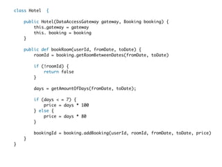 class Hotel  {  

    public Hotel(DataAccessGateway gateway, Booking booking) {  
        this.gateway = gateway
        this. booking = booking
    }    
  
    public def bookRoom(userId, fromDate, toDate) {  
        roomId = booking.getRoomBetweenDates(fromDate, toDate)
  
        if (!roomId) {  
            return false
        }    
  
        days = getAmountOfDays(fromDate, toDate);    
  
        if (days < = 7) {  
            price = days * 100
        } else {  
            price = days * 80  
        }  
  
        bookingId = booking.addBooking(userId, roomId, fromDate, toDate, price)
    }  
}  
 