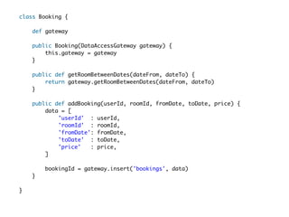 class Booking {  

     def gateway

    public Booking(DataAccessGateway gateway) {  
        this.gateway = gateway  
    }  
  
    public def getRoomBetweenDates(dateFrom, dateTo) {  
        return gateway.getRoomBetweenDates(dateFrom, dateTo)
    }  
  
    public def addBooking(userId, roomId, fromDate, toDate, price) {  
        data = [  
            'userId' : userId,  
            'roomId' : roomId,  
            'fromDate': fromDate,  
            'toDate' : toDate,  
            'price'   : price,  
        ]
  
        bookingId = gateway.insert('bookings', data)   
    }  

} 
 