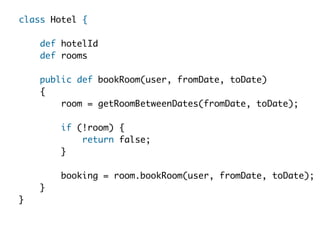 class Hotel {  

    def hotelId
    def rooms 
  
    public def bookRoom(user, fromDate, toDate)  
    {  
        room = getRoomBetweenDates(fromDate, toDate);  
  
        if (!room) {  
            return false;  
        }    
  
        booking = room.bookRoom(user, fromDate, toDate);  
    }  
}  
 