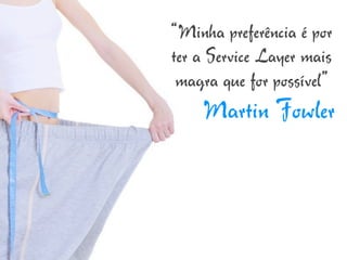“Minha preferência é por
ter a Service Layer mais
 magra que for possível”
    Martin Fowler
 
