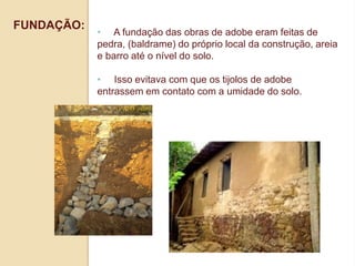 FUNDAÇÃO:

• A fundação das obras de adobe eram feitas de
pedra, (baldrame) do próprio local da construção, areia
e barro até o nível do solo.
• Isso evitava com que os tijolos de adobe
entrassem em contato com a umidade do solo.

 