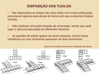 DISPOSIÇÃO DOS TIJOLOS:
• Tais disposições do Adobe não eram feitas com muita sofisticação,
procuravam apenas executá-las de forma com que a alvenaria ficasse
travada;
• Não existindo uma padronização de amarração, sendo que cada
lugar a obra era executada de diferentes maneiras.

• As paredes de adobe apesar de serem pesadas, tinham baixa
resistência por isso raramente passavam de dois pavimentos.
Alguns dos modelos possíveis de disposição dos tijolos:

 