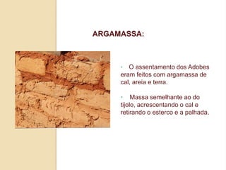 ARGAMASSA:

•

O assentamento dos Adobes
eram feitos com argamassa de
cal, areia e terra.
• Massa semelhante ao do
tijolo, acrescentando o cal e
retirando o esterco e a palhada.

 