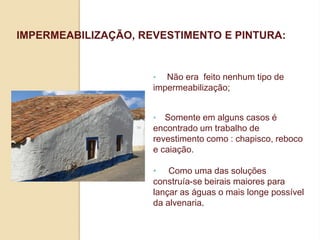 IMPERMEABILIZAÇÃO, REVESTIMENTO E PINTURA:

•

Não era feito nenhum tipo de
impermeabilização;
•

Somente em alguns casos é
encontrado um trabalho de
revestimento como : chapisco, reboco
e caiação.
• Como uma das soluções
construía-se beirais maiores para
lançar as águas o mais longe possível
da alvenaria.

 