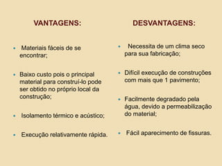 VANTAGENS:

DESVANTAGENS:



Materiais fáceis de se
encontrar;



Necessita de um clima seco
para sua fabricação;



Baixo custo pois o principal
material para construí-lo pode
ser obtido no próprio local da
construção;



Difícil execução de construções
com mais que 1 pavimento;



Facilmente degradado pela
água, devido a permeabilização
do material;



Fácil aparecimento de fissuras.



Isolamento térmico e acústico;



Execução relativamente rápida.

 