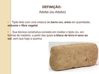 DEFINIÇÃO:
Adobe (ou Adobo)
•

Tijolo feito com uma mistura de barro cru, areia em quantidade,
estrume e fibra vegetal.
• Sua técnica construtiva consiste em moldar o tijolo cru, em
formas de madeira, a partir das quais o bloco de terra é seco ao
sol, sem que haja a queima.

 