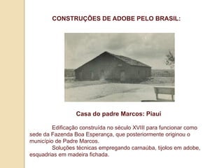CONSTRUÇÕES DE ADOBE PELO BRASIL:

Casa do padre Marcos: Piauí
Edificação construída no século XVIII para funcionar como
sede da Fazenda Boa Esperança, que posteriormente originou o
município de Padre Marcos.
Soluções técnicas empregando carnaúba, tijolos em adobe,
esquadrias em madeira fichada.

 