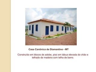 Casa Canônica de Diamantino - MT
Construído em blocos de adobe, piso em tábua elevada do chão e
telhado de madeira com telha de barro.

 