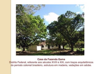 Casa da Fazenda Gama
Distrito Federal, referente aos séculos XVIII e XIX, com traços arquitetônicos
do período colonial brasileiro, estrutura em madeira, vedações em adobe.

 