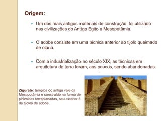 Origem:


Um dos mais antigos materiais de construção, foi utilizado
nas civilizações do Antigo Egito e Mesopotâmia.



O adobe consiste em uma técnica anterior ao tijolo queimado
de olaria.



Com a industrialização no século XIX, as técnicas em
arquitetura de terra foram, aos poucos, sendo abandonadas.

Zigurate: templos do antigo vale da
Mesopotâmia e construído na forma de
pirâmides terraplanadas, seu exterior é
de tijolos de adobe.

 