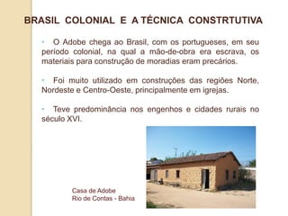BRASIL COLONIAL E A TÉCNICA CONSTRTUTIVA
• O Adobe chega ao Brasil, com os portugueses, em seu
período colonial, na qual a mão-de-obra era escrava, os
materiais para construção de moradias eram precários.
• Foi muito utilizado em construções das regiões Norte,
Nordeste e Centro-Oeste, principalmente em igrejas.
• Teve predominância nos engenhos e cidades rurais no
século XVI.

Casa de Adobe
Rio de Contas - Bahia

 