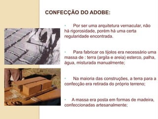CONFECÇÃO DO ADOBE:
•
Por ser uma arquitetura vernacular, não
há rigorosidade, porém há uma certa
regularidade encontrada.
•
Para fabricar os tijolos era necessário uma
massa de : terra (argila e areia) esterco, palha,
água, misturada manualmente;

•
Na maioria das construções, a terra para a
confecção era retirada do próprio terreno;
• A massa era posta em formas de madeira,
confeccionadas artesanalmente;

 