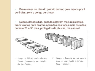 • Eram secos no piso do próprio terreno pelo menos por 4
ou 5 dias, sem o perigo de chuva.
• Depois desses dias, quando estavam mais resistentes,
eram virados para ficarem apoiados nas faces mais estreitas,
durante 20 a 30 dias, protegidos de chuvas, mas ao sol.

 