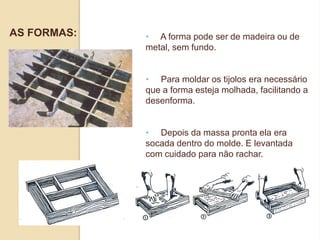 AS FORMAS:

• A forma pode ser de madeira ou de
metal, sem fundo.
• Para moldar os tijolos era necessário
que a forma esteja molhada, facilitando a
desenforma.
• Depois da massa pronta ela era
socada dentro do molde. E levantada
com cuidado para não rachar.

 