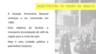  A Estação Ferroviária Bananal
começou a ser construída em
1882.
 Com objetivo de facilitar o
transporte da produção de café da
região para o resto do país.
 Hoje é uma unidade pública e
patrimônio histórico.
ARQUITETURA DO FERRO NO BRASIL
 