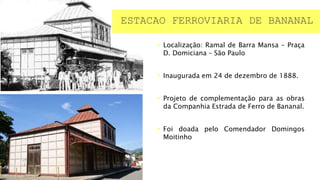  Localização: Ramal de Barra Mansa – Praça
D. Domiciana – São Paulo
 Inaugurada em 24 de dezembro de 1888.
 Projeto de complementação para as obras
da Companhia Estrada de Ferro de Bananal.
 Foi doada pelo Comendador Domingos
Moitinho
ESTACAO FERROVIARIA DE BANANAL
 