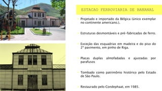  Projetado e importado da Bélgica (único exemplar
no continente americano.).
 Estruturas desmontáveis e pré-fabricadas de ferro.
 Exceção das esquadrias em madeira e do piso do
2º pavimento, em pinho de Riga.
 Placas duplas almofadadas e ajustadas por
parafusos
 Tombado como patrimônio histórico pelo Estado
de São Paulo.
 Restaurado pelo Condephaat, em 1985.
ESTACAO FERROVIARIA DE BANANAL
 