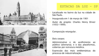  Localizado no bairro da luz na cidade de
São Paulo.
 Inaugurada em 1 de março de 1901
 Autor do projeto: Charles Henry Driver
(1832-1900).
• Composição retangular.
• Dois corpos:
• Administrativo e de acolhimento ao
público (alvenaria), e o das plataformas,
cobertas por estrutura metálica.
• Expressão das mais emblemáticas do
processo de industrialização.
ESTACAO DA LUZ - SP
 