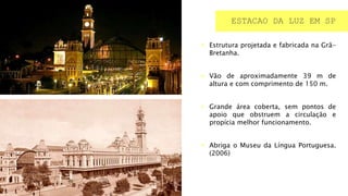  Estrutura projetada e fabricada na Grã-
Bretanha.
 Vão de aproximadamente 39 m de
altura e com comprimento de 150 m.
 Grande área coberta, sem pontos de
apoio que obstruem a circulação e
propícia melhor funcionamento.
 Abriga o Museu da Língua Portuguesa.
(2006)
ESTACAO DA LUZ EM SP
 