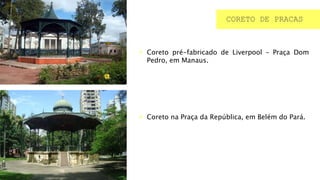 CORETO DE PRACAS
 Coreto pré-fabricado de Liverpool – Praça Dom
Pedro, em Manaus.
 Coreto na Praça da República, em Belém do Pará.
 