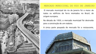  O mercado municipal do rio de Janeiro foi o maior de
todos os edifícios de ferro montados no Brasil, de
origem europeia.
 Na década de 1950, o mercado municipal foi destruído
para a construção de um viaduto.
 A única parte poupada do mercado foi o restaurante,
ainda existente porém descaracterizados após diversas
reformas.
MERCADO MUNICIPAL DO RIO DE JANEIRO
 