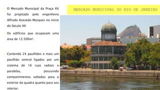  O Mercado Municipal da Praça XV
foi projetado pelo engenheiro
Alfredo Azevedo Marques no início
do Século XX
 Os edifícios que ocupavam uma
área de 12.500m².
 Contendo 24 pavilhões e mais um
pavilhão central ligados por um
sistema de 16 ruas radiais e
paralelas, possuindo
compartimentos voltados para o
exterior da quadra quanto para seu
interior.
MERCADO MUNICIPAL DO RIO DE JANEIRO
 