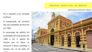 (MERCADO ADOLPHO LISBOA)
 Foi o segundo a ser montado
no Brasil.
 A inauguração do primeiro
dos seus pavilhões de ferro foi
em 1883.
 A construção do edifício foi
arrematada em 6 de janeiro de
1882 e em 2 agosto do
mesmo ano as obras se
iniciaram e foram recebidas e
prontas em 14 de julho de
MERCADO MUNICIPAL DE MANAUS
 