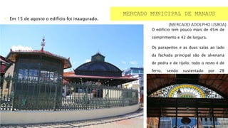  O edifício tem pouco mais de 45m de
comprimento e 42 de largura.
 Os parapeitos e as duas salas ao lado
da fachada principal são de alvenaria
de pedra e de tijolo; todo o resto é de
ferro, sendo sustentado por 28
colunas.
(MERCADO ADOLPHO LISBOA)
MERCADO MUNICIPAL DE MANAUS
 Em 15 de agosto o edifício foi inaugurado.
 