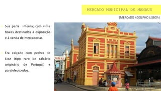  Sua parte interna, com vinte
boxes destinados à exposição
e à venda de mercadorias
 Era calçado com pedras de
Lioz (tipo raro de calcário
originário de Portugal) e
paralelepípedos.
MERCADO MUNICIPAL DE MANAUS
(MERCADO ADOLPHO LISBOA)
 