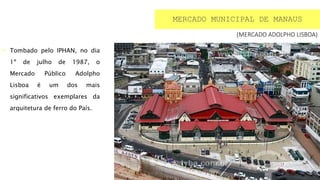  Tombado pelo IPHAN, no dia
1º de julho de 1987, o
Mercado Público Adolpho
Lisboa é um dos mais
significativos exemplares da
arquitetura de ferro do País.
MERCADO MUNICIPAL DE MANAUS
(MERCADO ADOLPHO LISBOA)
 