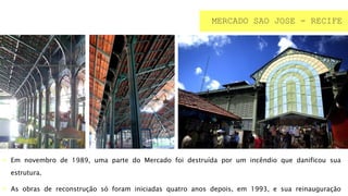  Em novembro de 1989, uma parte do Mercado foi destruída por um incêndio que danificou sua
estrutura.
 As obras de reconstrução só foram iniciadas quatro anos depois, em 1993, e sua reinauguração
MERCADO SAO JOSE - RECIFE
 