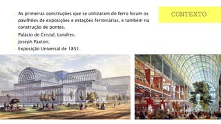  As primeiras construções que se utilizaram do ferro foram os
pavilhões de exposições e estações ferroviárias, e também na
construção de pontes.
 Palácio de Cristal, Londres;
 Joseph Paxton;
 Exposição Universal de 1851.
CONTEXTO
 