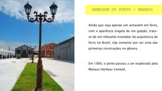  Ainda que seja apenas um armazém em ferro,
com a aparência singela de um galpão, trata-
se de um relevante exemplar da arquitetura de
ferro no Brasil, não somente por ser uma das
primeiras construções no gênero.
 Em 1900, o porto passou a ser explorado pela
Manaus Harbour Limited.
ARMAZEM DO PORTO - MANAUS
 