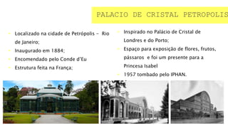  Localizado na cidade de Petrópolis - Rio
de Janeiro;
 Inaugurado em 1884;
 Encomendado pelo Conde d’Eu
 Estrutura feita na França;
PALACIO DE CRISTAL PETROPOLIS
 Inspirado no Palácio de Cristal de
Londres e do Porto;
 Espaço para exposição de flores, frutos,
pássaros e foi um presente para a
Princesa Isabel
 1957 tombado pelo IPHAN.
 