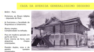  Belém – Pará;
 Pertenceu ao Álvaro Adlpho
– deputado de Pará;
 Já funcionou a faculdade de
Arquitetura e Urbanismo;
 Planta simples;
 Complexidade no telhado;
 Piso em madeira apoiado em
perfis de Ferro
 Forro interno de ferro, com
pequenas chapas
estampadas;
 Paredes duplas, ocas e de
painéis também
CASA DA AVENIDA GENERALISSIMO DEODORO
 
