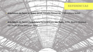 REFERENCIAS
 Arquitetura do Ferro no Brasil. SILVA, Geraldo Gomes da. 1986 Editora Nobel.
 Arquitetura do Ferro e Arquitetura Ferroviária em São Paulo. KUHL, Beatriz Mugayar.
São Paulo: Atelie Editorial. 1998
 
